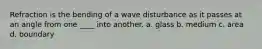 Refraction is the bending of a wave disturbance as it passes at an angle from one ____ into another. a. glass b. medium c. area d. boundary