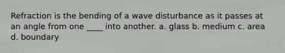 Refraction is the bending of a wave disturbance as it passes at an angle from one ____ into another. a. glass b. medium c. area d. boundary