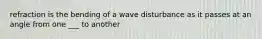 refraction is the bending of a wave disturbance as it passes at an angle from one ___ to another