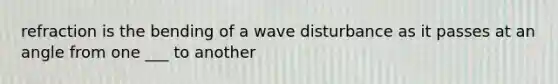 refraction is the bending of a wave disturbance as it passes at an angle from one ___ to another