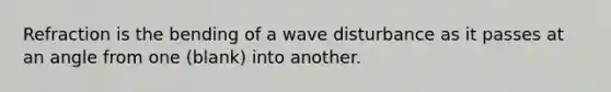 Refraction is the bending of a wave disturbance as it passes at an angle from one (blank) into another.