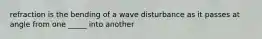 refraction is the bending of a wave disturbance as it passes at angle from one _____ into another