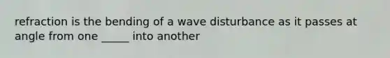 refraction is the bending of a wave disturbance as it passes at angle from one _____ into another