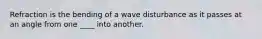 Refraction is the bending of a wave disturbance as it passes at an angle from one ____ into another.