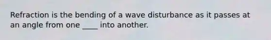 Refraction is the bending of a wave disturbance as it passes at an angle from one ____ into another.