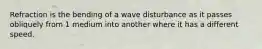 Refraction is the bending of a wave disturbance as it passes obliquely from 1 medium into another where it has a different speed.