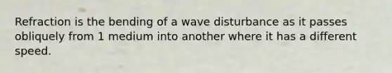 Refraction is the bending of a wave disturbance as it passes obliquely from 1 medium into another where it has a different speed.