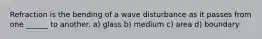 Refraction is the bending of a wave disturbance as it passes from one ______ to another. a) glass b) medium c) area d) boundary