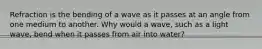 Refraction is the bending of a wave as it passes at an angle from one medium to another. Why would a wave, such as a light wave, bend when it passes from air into water?