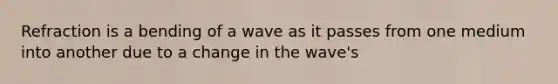 Refraction is a bending of a wave as it passes from one medium into another due to a change in the wave's