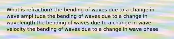 What is refraction? the bending of waves due to a change in wave amplitude the bending of waves due to a change in wavelength the bending of waves due to a change in wave velocity the bending of waves due to a change in wave phase