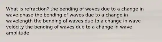 What is refraction? the bending of waves due to a change in wave phase the bending of waves due to a change in wavelength the bending of waves due to a change in wave velocity the bending of waves due to a change in wave amplitude