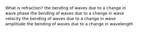 What is refraction? the bending of waves due to a change in wave phase the bending of waves due to a change in wave velocity the bending of waves due to a change in wave amplitude the bending of waves due to a change in wavelength