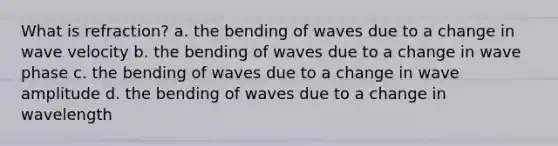 What is refraction? a. the bending of waves due to a change in wave velocity b. the bending of waves due to a change in wave phase c. the bending of waves due to a change in wave amplitude d. the bending of waves due to a change in wavelength