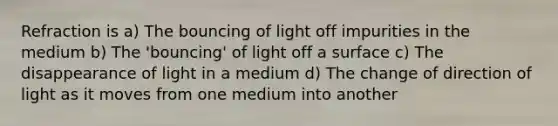 Refraction is a) The bouncing of light off impurities in the medium b) The 'bouncing' of light off a surface c) The disappearance of light in a medium d) The change of direction of light as it moves from one medium into another