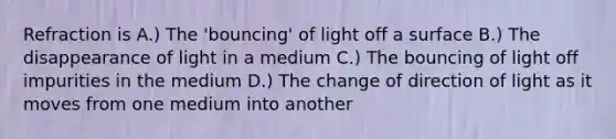 Refraction is A.) The 'bouncing' of light off a surface B.) The disappearance of light in a medium C.) The bouncing of light off impurities in the medium D.) The change of direction of light as it moves from one medium into another