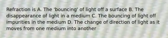 Refraction is A. The 'bouncing' of light off a surface B. The disappearance of light in a medium C. The bouncing of light off impurities in the medium D. The change of direction of light as it moves from one medium into another