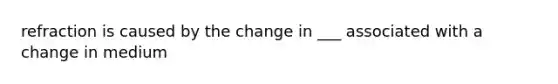 refraction is caused by the change in ___ associated with a change in medium