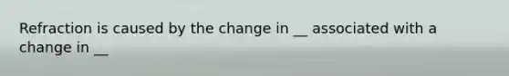 Refraction is caused by the change in __ associated with a change in __