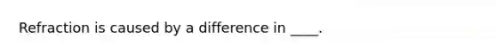 Refraction is caused by a difference in ____.