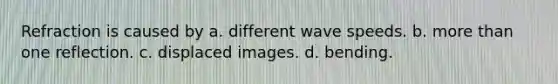 Refraction is caused by a. different wave speeds. b. <a href='https://www.questionai.com/knowledge/keWHlEPx42-more-than' class='anchor-knowledge'>more than</a> one reflection. c. displaced images. d. bending.