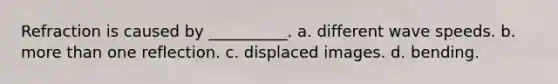 Refraction is caused by __________. a. different wave speeds. b. more than one reflection. c. displaced images. d. bending.