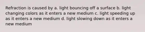 Refraction is caused by a. light bouncing off a surface b. light changing colors as it enters a new medium c. light speeding up as it enters a new medium d. light slowing down as it enters a new medium