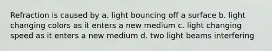 Refraction is caused by a. light bouncing off a surface b. light changing colors as it enters a new medium c. light changing speed as it enters a new medium d. two light beams interfering