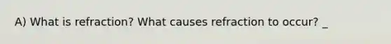 A) What is refraction? What causes refraction to occur? _