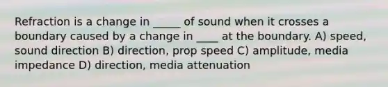 Refraction is a change in _____ of sound when it crosses a boundary caused by a change in ____ at the boundary. A) speed, sound direction B) direction, prop speed C) amplitude, media impedance D) direction, media attenuation