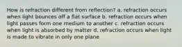 How is refraction different from reflection? a. refraction occurs when light bounces off a flat surface b. refraction occurs when light passes form one medium to another c. refraction occurs when light is absorbed by matter d. refraction occurs when light is made to vibrate in only one plane