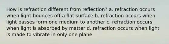 How is refraction different from reflection? a. refraction occurs when light bounces off a flat surface b. refraction occurs when light passes form one medium to another c. refraction occurs when light is absorbed by matter d. refraction occurs when light is made to vibrate in only one plane