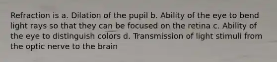 Refraction is a. Dilation of the pupil b. Ability of the eye to bend light rays so that they can be focused on the retina c. Ability of the eye to distinguish colors d. Transmission of light stimuli from the optic nerve to <a href='https://www.questionai.com/knowledge/kLMtJeqKp6-the-brain' class='anchor-knowledge'>the brain</a>