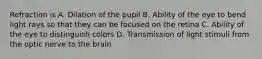 Refraction is A. Dilation of the pupil B. Ability of the eye to bend light rays so that they can be focused on the retina C. Ability of the eye to distinguish colors D. Transmission of light stimuli from the optic nerve to the brain