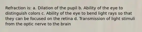 Refraction is: a. Dilation of the pupil b. Ability of the eye to distinguish colors c. Ability of the eye to bend light rays so that they can be focused on the retina d. Transmission of light stimuli from the optic nerve to the brain