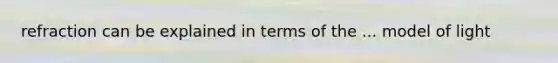 refraction can be explained in terms of the ... model of light