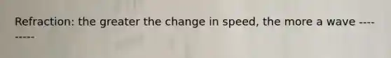 Refraction: the greater the change in speed, the more a wave ---------
