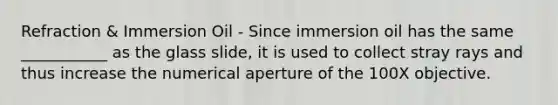 Refraction & Immersion Oil - Since immersion oil has the same ___________ as the glass slide, it is used to collect stray rays and thus increase the numerical aperture of the 100X objective.