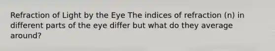 Refraction of Light by the Eye The indices of refraction (n) in different parts of the eye differ but what do they average around?