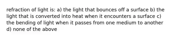 refraction of light is: a) the light that bounces off a surface b) the light that is converted into heat when it encounters a surface c) the bending of light when it passes from one medium to another d) none of the above