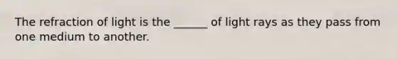 The refraction of light is the ______ of light rays as they pass from one medium to another.