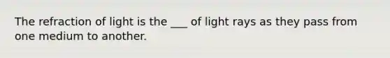 The refraction of light is the ___ of light rays as they pass from one medium to another.