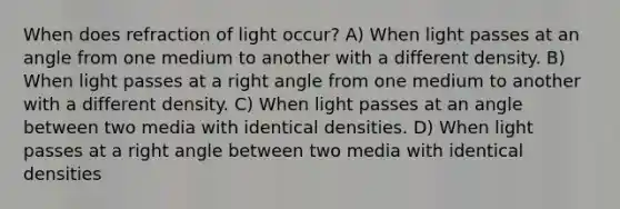 When does refraction of light occur? A) When light passes at an angle from one medium to another with a different density. B) When light passes at a right angle from one medium to another with a different density. C) When light passes at an angle between two media with identical densities. D) When light passes at a right angle between two media with identical densities