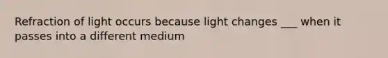 Refraction of light occurs because light changes ___ when it passes into a different medium