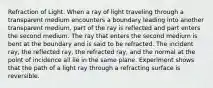 Refraction of Light. When a ray of light traveling through a transparent medium encounters a boundary leading into another transparent medium, part of the ray is reflected and part enters the second medium. The ray that enters the second medium is bent at the boundary and is said to be refracted. The incident ray, the reflected ray, the refracted ray, and the normal at the point of incidence all lie in the same plane. Experiment shows that the path of a light ray through a refracting surface is reversible.