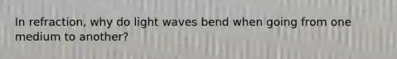 In refraction, why do light waves bend when going from one medium to another?