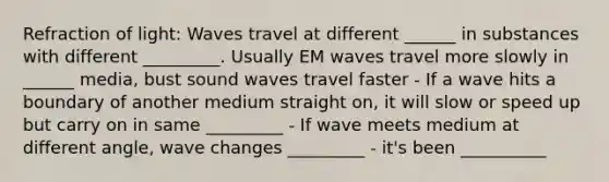 Refraction of light: Waves travel at different ______ in substances with different _________. Usually EM waves travel more slowly in ______ media, bust sound waves travel faster - If a wave hits a boundary of another medium straight on, it will slow or speed up but carry on in same _________ - If wave meets medium at different angle, wave changes _________ - it's been __________