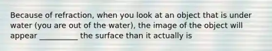 Because of refraction, when you look at an object that is under water (you are out of the water), the image of the object will appear __________ the surface than it actually is