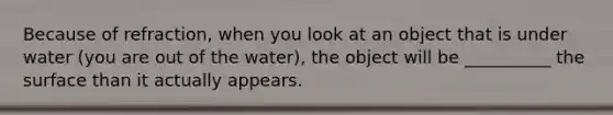 Because of refraction, when you look at an object that is under water (you are out of the water), the object will be __________ the surface than it actually appears.