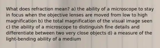 What does refraction mean? a) the ability of a microscope to stay in focus when the objective lenses are moved from low to high magnification b) the total magnification of the visual image seen c) the ability of a microscope to distinguish fine details and differentiate between two very close objects d) a measure of the light-bending ability of a medium